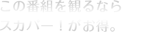 この番組を観るならスカパー！がお得。