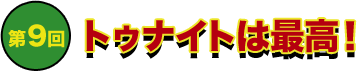 第9回 トゥナイトは最高！