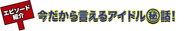 エピソード紹介 今だから言えるアイドル?話！