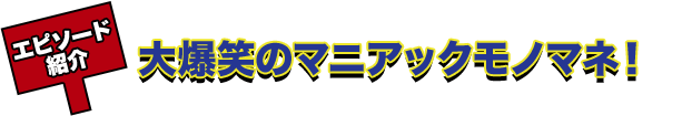 エピソード紹介 大爆笑のマニアックモノマネ！