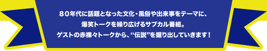 ８０年代に話題となった文化・風俗や出来事をテーマに、爆笑トークを繰り広げるサブカル番組。ゲストの赤裸々トークから、伝説を掘り出していきます！