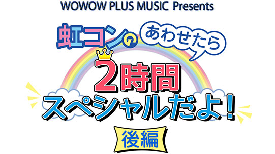 WOWOW PLUS MUSIC Presents虹コンのあわせたら２時間スペシャルだよ！＜前編＞ 『嘘か誠か!?時代は”虹コン”!!! 〜Don`t fool.FEEL!〜』＠渋谷WWW