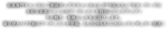 音楽専門チャンネル『歌謡ポップスチャンネル』が“今伝えたい”をキーワードに多彩な音楽ジャンルのアーティストを独自にピックアップ！その魅力・素晴らしさをお届けします。曜日替わりで7組のアーティストが登場。3ヵ月（全6本）にわたってレギュラー放送！