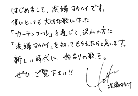 はじめまして、浜端ヨウヘイです。僕にとっても大切なうたになった「カーテンコール」を通じて、沢山の方に「浜端ヨウヘイ」を知ってもらえたらと思います。新しい時代に、始まりの歌を。ぜひ、ご覧ください!!