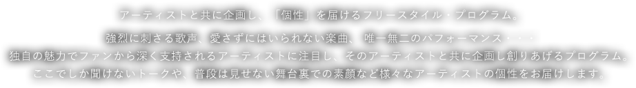 アーティストと共に企画し、「個性」を届けるフリースタイル・プログラム。強烈に刺さる歌声、愛さずにはいられない楽曲、 唯一無二のパフォーマンス・・・独自の魅力でファンから深く支持されるアーティストに注目し、そのアーティストと共に企画し創りあげるプログラム。ここでしか聞けないトークや、普段は見せない舞台裏での素顔など様々なアーティストの個性をお届けします。